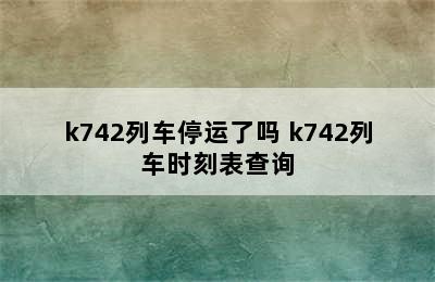 k742列车停运了吗 k742列车时刻表查询